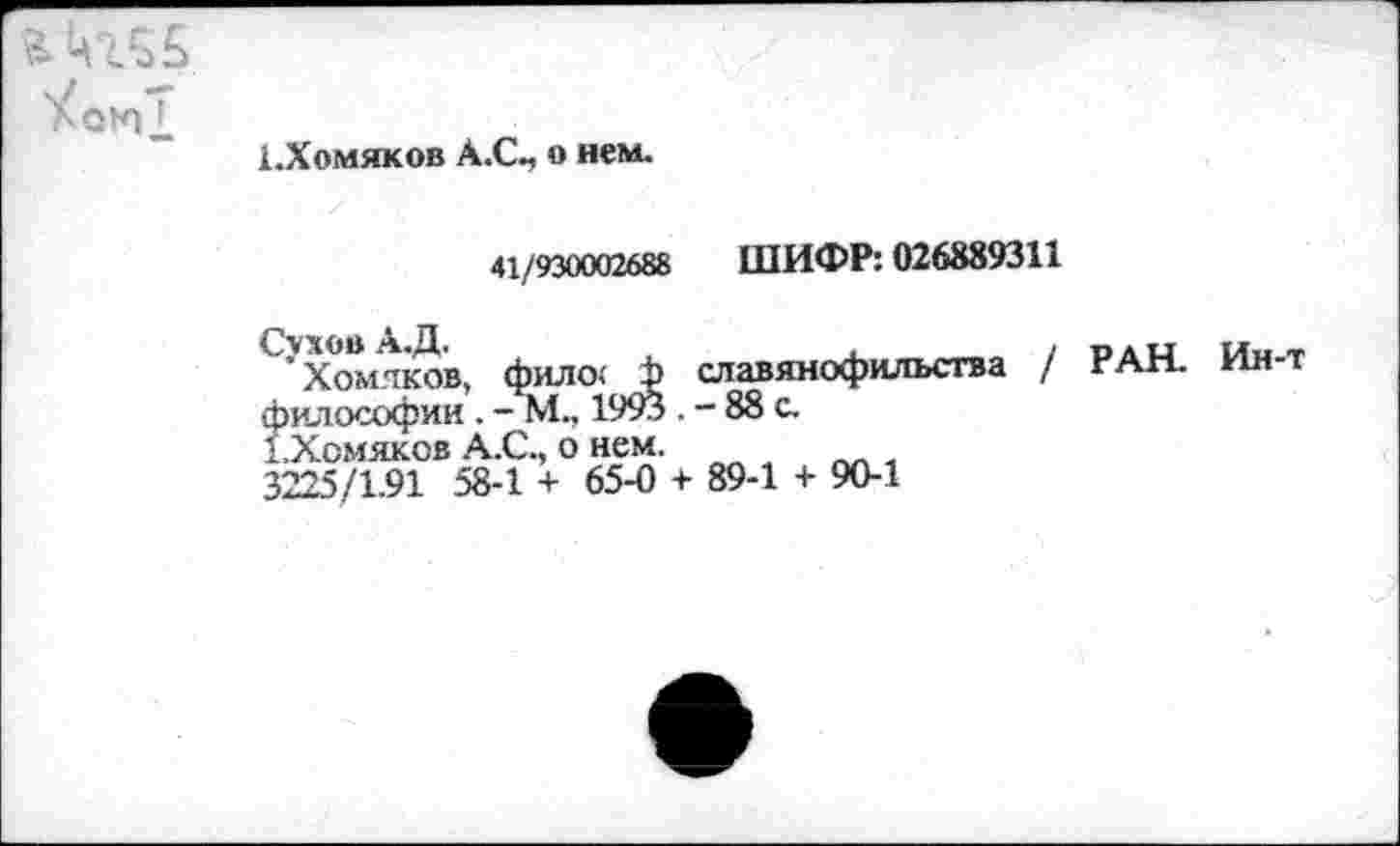 ﻿{.Хомяков А.С-, о нем.
41/930002688 ШИФР: 026889311
’Хомяков, фило< ф славянофильства / РАН. Ин-философии . - М., 1993 . - 88 с.
{.Хомяков А.С., о нем.
3225/1.91 58-1 + 65-0 + 89-1 + 90-1